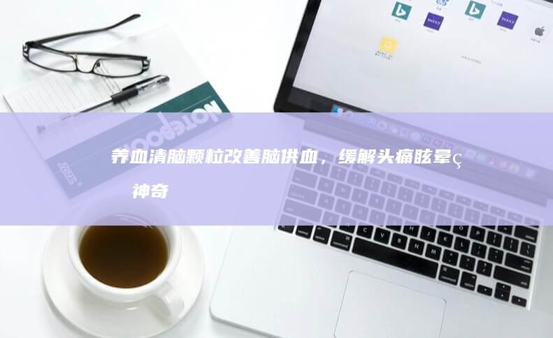 养血清脑颗粒：改善脑供血，缓解头痛眩晕的神奇功效与作用解析